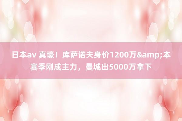 日本av 真壕！库萨诺夫身价1200万&本赛季刚成主力，曼城出5000万拿下