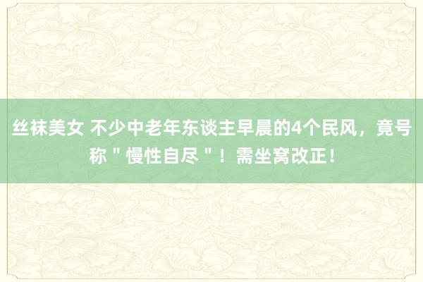 丝袜美女 不少中老年东谈主早晨的4个民风，竟号称＂慢性自尽＂！需坐窝改正！