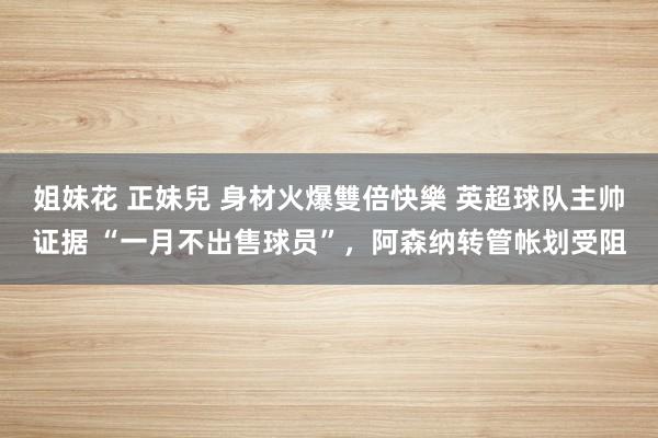 姐妹花 正妹兒 身材火爆雙倍快樂 英超球队主帅证据 “一月不出售球员”，阿森纳转管帐划受阻