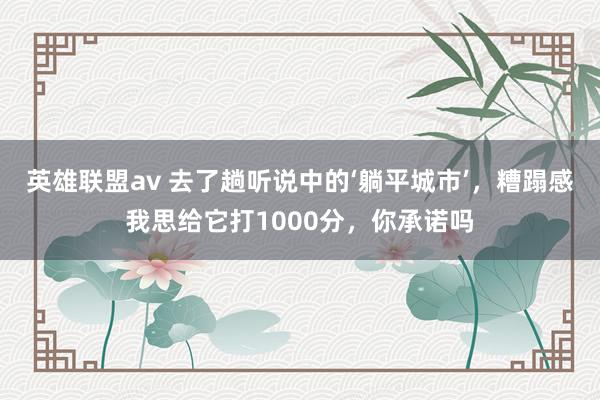 英雄联盟av 去了趟听说中的‘躺平城市’，糟蹋感我思给它打1000分，你承诺吗