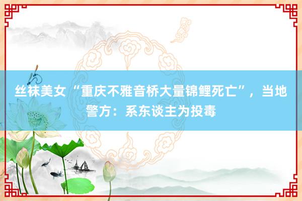 丝袜美女 “重庆不雅音桥大量锦鲤死亡”，当地警方：系东谈主为投毒