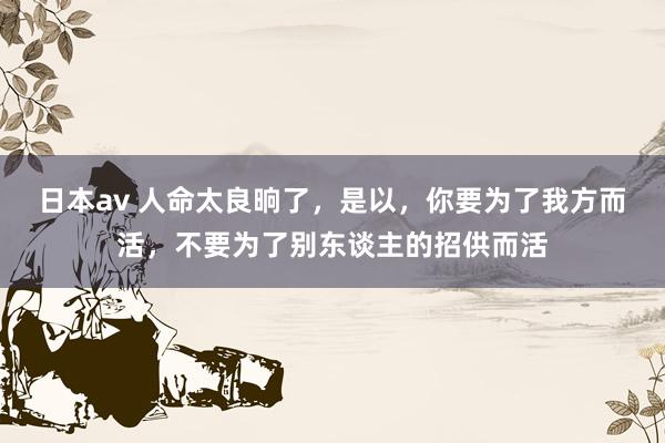 日本av 人命太良晌了，是以，你要为了我方而活，不要为了别东谈主的招供而活