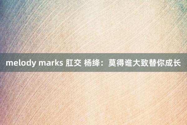 melody marks 肛交 杨绛：莫得谁大致替你成长