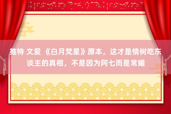 推特 文爱 《白月梵星》原本，这才是情树吃东谈主的真相，不是因为阿七而是常媚