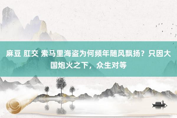 麻豆 肛交 索马里海盗为何频年随风飘扬？只因大国炮火之下，众生对等