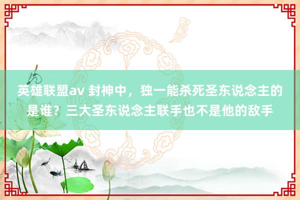 英雄联盟av 封神中，独一能杀死圣东说念主的是谁？三大圣东说念主联手也不是他的敌手