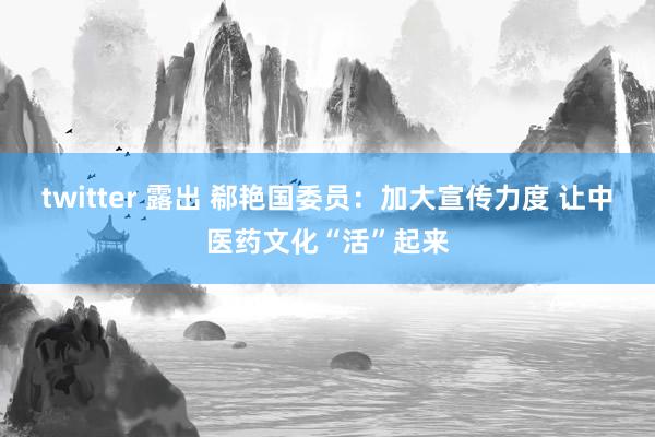 twitter 露出 郗艳国委员：加大宣传力度 让中医药文化“活”起来