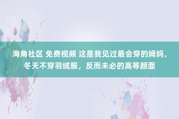 海角社区 免费视频 这是我见过最会穿的姆妈，冬天不穿羽绒服，反而未必的高等颜面