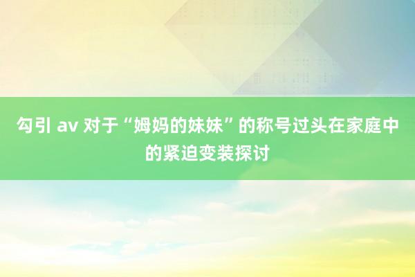 勾引 av 对于“姆妈的妹妹”的称号过头在家庭中的紧迫变装探讨