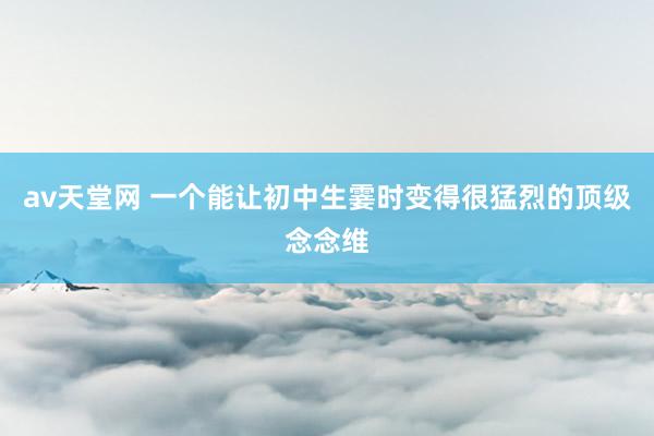 av天堂网 一个能让初中生霎时变得很猛烈的顶级念念维